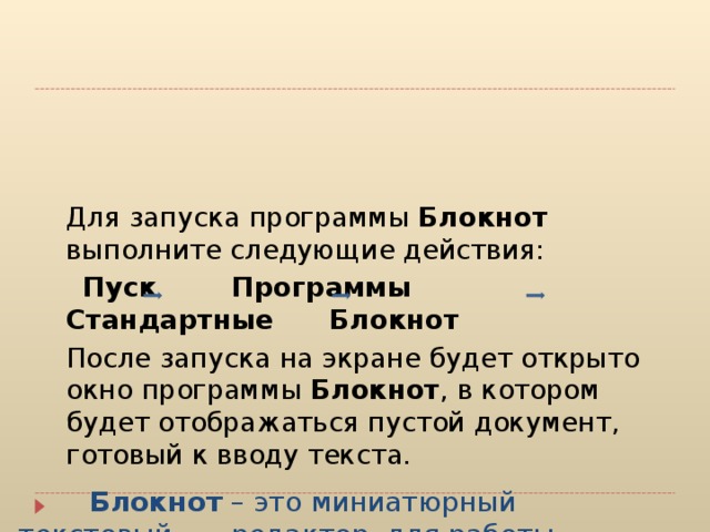                 Блокнот – это миниатюрный текстовый  редактор, для работы которого требуется  очень мало памяти. Используется обычно как  электронный блокнот для заметок во время  работы.  Для запуска программы Блокнот выполните следующие действия:  Пуск Программы Стандартные Блокнот  После запуска на экране будет открыто окно программы Блокнот , в котором будет отображаться пустой документ, готовый к вводу текста. 