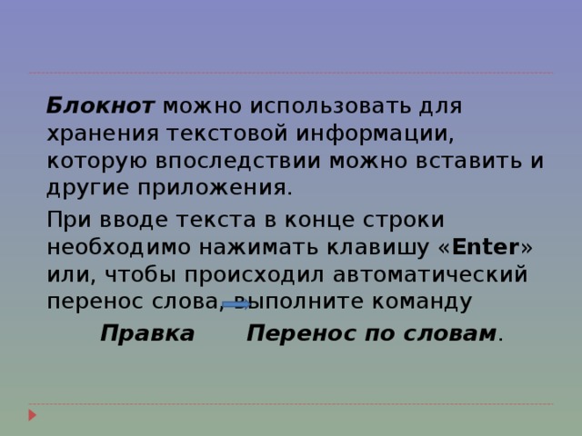   Блокнот можно использовать для хранения текстовой информации, которую впоследствии можно вставить и другие приложения.  При вводе текста в конце строки необходимо нажимать клавишу « Enter » или, чтобы происходил автоматический перенос слова, выполните команду  Правка  Перенос по словам . 