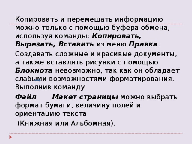  Копировать и перемещать информацию можно только с помощью буфера обмена, используя команды: Копировать, Вырезать, Вставить из меню Правка .  Создавать сложные и красивые документы, а также вставлять рисунки с помощью Блокнота невозможно, так как он обладает слабыми возможностями форматирования. Выполнив команду  Файл  Макет страницы можно выбрать формат бумаги, величину полей и ориентацию текста   (Книжная или Альбомная). 