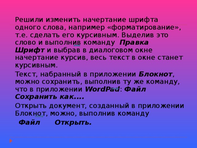  Решили изменить начертание шрифта одного слова, например «форматирование», т.е. сделать его курсивным. Выделив это слово и выполнив команду Правка Шрифт и выбрав в диалоговом окне начертание курсив, весь текст в окне станет курсивным.  Текст, набранный в приложении Блокнот , можно сохранить, выполнив ту же команду, что в приложении WordPad : Файл Сохранить как....   Открыть документ, созданный в приложении Блокнот, можно, выполнив команду  Файл Открыть. 