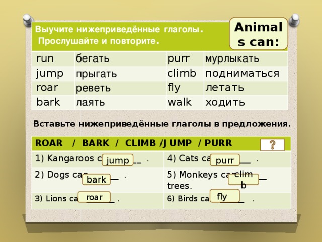 Animals can: Выучите  нижеприведённые  глаголы .  Прослушайте  и  повторите .  run бегать  jump purr прыгать  roar climb мурлыкать реветь  bark лаять подниматься fly walk летать ходить Вставьте нижеприведённые глаголы в предложения.   ROAR / BARK / CLIMB /J UMP / PURR 1) Kangaroos can _____ . 2) Dogs can ______ . 4) Cats can ______ . 5) Monkeys can ______ trees. 3) Lions can _______ . 6) Birds can ______ . jump purr bark climb  fly roar 