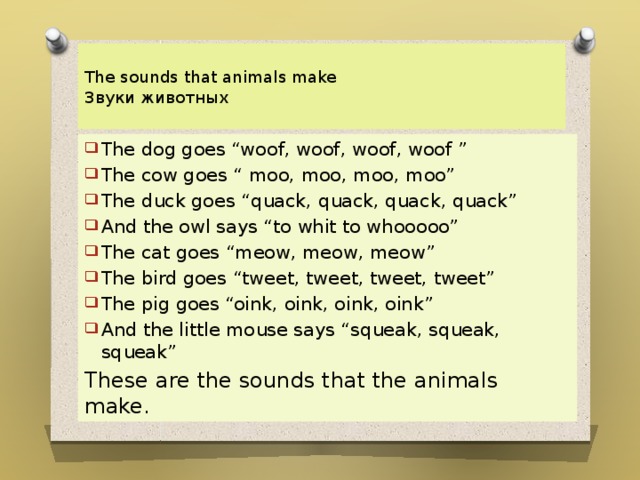  The sounds that animals make  Звуки животных   The dog goes “woof, woof, woof, woof ” The cow goes “ moo, moo, moo, moo” The duck goes “quack, quack, quack, quack” And the owl says “to whit to whooooo” The cat goes “meow, meow, meow” The bird goes “tweet, tweet, tweet, tweet” The pig goes “oink, oink, oink, oink” And the little mouse says “squeak, squeak, squeak” These are the sounds that the animals make. 