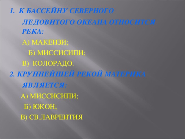 1. К БАССЕЙНУ СЕВЕРНОГО  ЛЕДОВИТОГО ОКЕАНА ОТНОСИТСЯ РЕКА:   А) МАКЕНЗИ;   Б) МИССИСИПИ;   В) КОЛОРАДО. 2. КРУПНЕЙШЕЙ РЕКОЙ МАТЕРИКА  ЯВЛЯЕТСЯ:  А) МИССИСИПИ;   Б) ЮКОН;  В) СВ.ЛАВРЕНТИЯ 