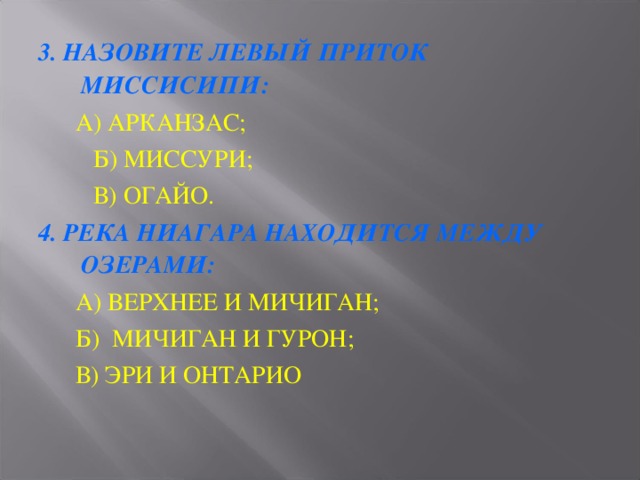 3. НАЗОВИТЕ ЛЕВЫЙ ПРИТОК МИССИСИПИ:  А) АРКАНЗАС;   Б) МИССУРИ;   В) ОГАЙО. 4. РЕКА НИАГАРА НАХОДИТСЯ МЕЖДУ ОЗЕРАМИ:  А) ВЕРХНЕЕ И МИЧИГАН;  Б) МИЧИГАН И ГУРОН;  В) ЭРИ И ОНТАРИО 