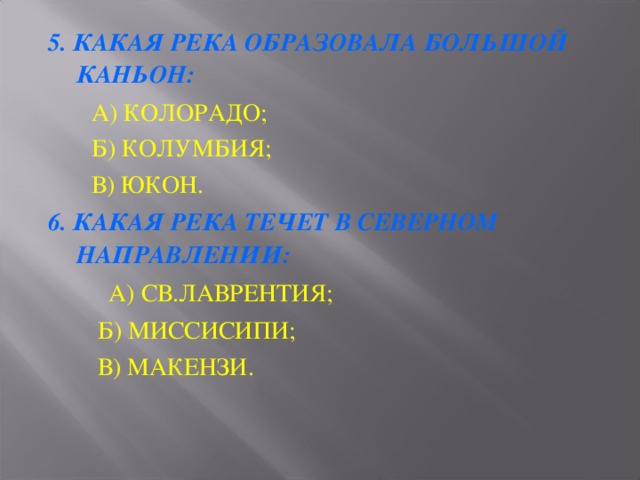 5. КАКАЯ РЕКА ОБРАЗОВАЛА БОЛЬШОЙ КАНЬОН:  А) КОЛОРАДО;  Б) КОЛУМБИЯ;  В) ЮКОН. 6. КАКАЯ РЕКА ТЕЧЕТ В СЕВЕРНОМ НАПРАВЛЕНИИ:     А) СВ.ЛАВРЕНТИЯ;  Б) МИССИСИПИ;  В) МАКЕНЗИ. 