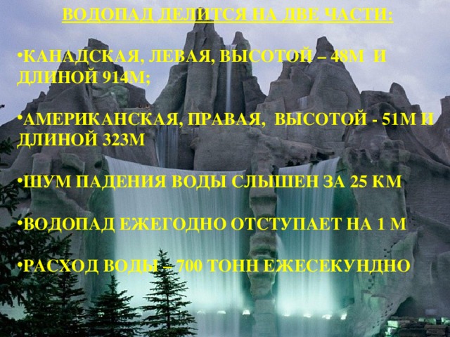  ВОДОПАД ДЕЛИТСЯ НА ДВЕ ЧАСТИ:  КАНАДСКАЯ, ЛЕВАЯ, ВЫСОТОЙ – 48М И ДЛИНОЙ 914М;  АМЕРИКАНСКАЯ, ПРАВАЯ, ВЫСОТОЙ - 51М И ДЛИНОЙ 323М  ШУМ ПАДЕНИЯ ВОДЫ СЛЫШЕН ЗА 25 КМ  ВОДОПАД ЕЖЕГОДНО ОТСТУПАЕТ НА 1 М  РАСХОД ВОДЫ – 700 ТОНН ЕЖЕСЕКУНДНО  