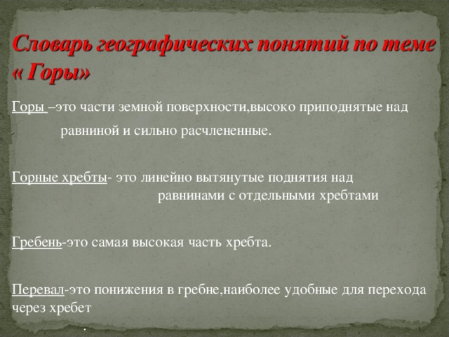 Горы –это части земной поверхности,высоко приподнятые над  равниной и сильно расчлененные. Горные хребты - это линейно вытянутые поднятия над равнинами с отдельными хребтами Гребень -это самая высокая часть хребта. Перевал -это понижения в гребне,наиболее удобные для перехода через хребет . 