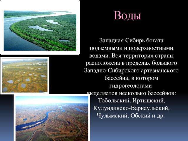 Воды Западная Сибирь богата подземными и поверхностными водами. Вся территория страны расположена в пределах большого Западно-Сибирского артезианского бассейна, в котором гидрогеологами выделяется несколько бассейнов: Тобольский, Иртышский, Кулундинско-Барнаульский, Чулымский, Обский и др. 