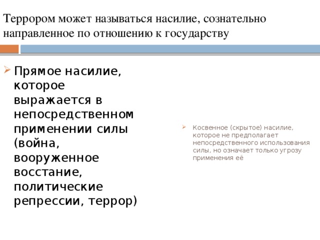 Террором может называться насилие, сознательно направленное по отношению к государству Прямое насилие, которое выражается в непосредственном применении силы (война, вооруженное восстание, политические репрессии, террор) Косвенное (скрытое) насилие, которое не предполагает непосредственного использования силы, но означает только угрозу применения её 