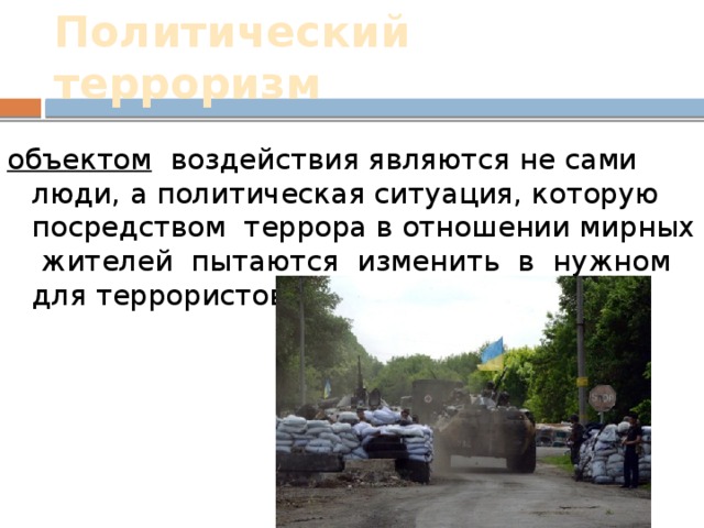 Политический терроризм объектом воздействия являются не сами люди, а политическая ситуация, которую посредством террора в отношении мирных жителей пытаются изменить в нужном для террористов направлении. 