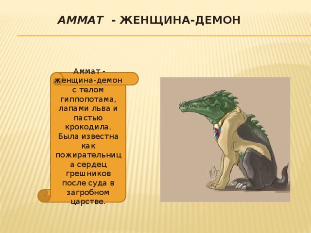 Аммат - женщина-демон    Аммат - женщина-демон с телом гиппопотама, лапами льва и пастью крокодила. Была известна как пожирательница сердец грешников после суда в загробном царстве. 