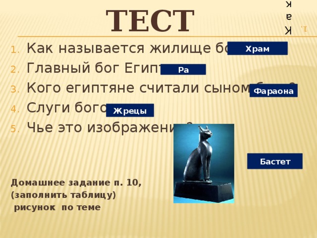 Тест Как называется жилище богов? Кто такие жрецы? За счет чего богатели храмы? Обряд это… Главный бог Египта… Бог жизненных сил природы и плодородия… Богиня истины, порядка и справедливости… Бог хаоса и беспорядка, повелитель пустынь… Чье это изображение? Домашнее задание п. 10,  рисунок по теме Как называется жилище богов? Главный бог Египта… Кого египтяне считали сыном бога? Слуги богов. Чье это изображение? Домашнее задание п. 10, (заполнить таблицу)  рисунок по теме Храм Ра Фараона Жрецы Бастет 