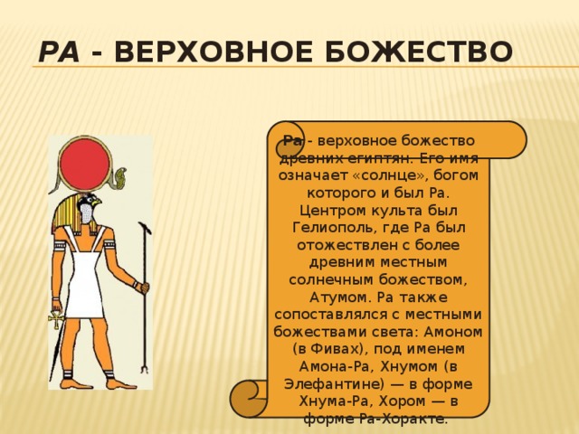 Ра - верховное божество  Ра - верховное божество древних египтян. Его имя означает «солнце», богом которого и был Ра. Центром культа был Гелиополь, где Ра был отожествлен с более древним местным солнечным божеством, Атумом. Ра также сопоставлялся с местными божествами света: Амоном (в Фивах), под именем Амона-Ра, Хнумом (в Элефантине) — в форме Хнума-Ра, Хором — в форме Ра-Хоракте. 
