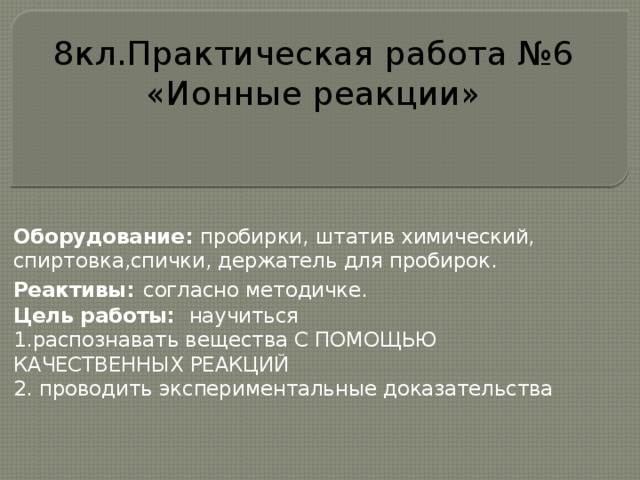8кл.Практическая работа №6 «Ионные реакции» Оборудование: пробирки, штатив химический, спиртовка,спички, держатель для пробирок. Реактивы:  согласно методичке. Цель работы: научиться 1.распознавать вещества С ПОМОЩЬЮ КАЧЕСТВЕННЫХ РЕАКЦИЙ 2. проводить экспериментальные доказательства  