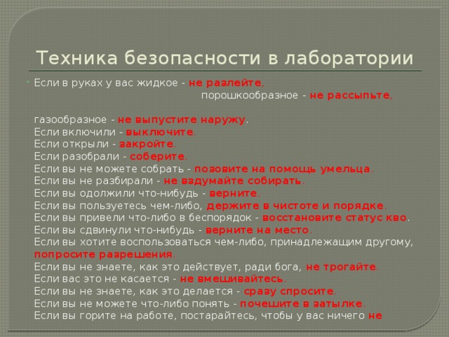 Техника безопасности в лаборатории Если в руках у вас жидкое - не разлейте , порошкообразное - не рассыпьте , газообразное - не выпустите наружу .  Если включили - выключите .  Если открыли - закройте .   Если разобрали - соберите .   Если вы не можете собрать - позовите на помощь умельца .  Если вы не разбирали - не вздумайте собирать .  Если вы одолжили что-нибудь - верните .  Если вы пользуетесь чем-либо, держите в чистоте и порядке .  Если вы привели что-либо в беспорядок - восстановите статус кво .  Если вы сдвинули что-нибудь -  верните на место .  Если вы хотите воспользоваться чем-либо, принадлежащим другому, попросите разрешения .   Если вы не знаете, как это действует, ради бога, не трогайте .  Если вас это не касается - не вмешивайтесь .  Если вы не знаете, как это делается - сразу спросите .  Если вы не можете что-либо понять - почешите в затылке .  Если вы горите на работе, постарайтесь, чтобы у вас ничего не 