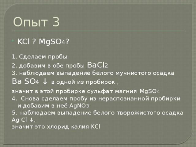 Опыт 3 KCl ? MgSO 4 ? 1. Сделаем пробы 2. добавим в обе пробы BaCl 2 3. наблюдаем выпадение белого мучнистого осадка Ba SO 4 ↓ в одной из пробирок , значит в этой пробирке сульфат магния  MgSO 4 4. Снова сделаем пробу из нераспознанной пробирки и добавим в неё AgNO 3 5.  наблюдаем выпадение белого творожистого осадка Ag Cl ↓ , значит это хлорид калия KCl 