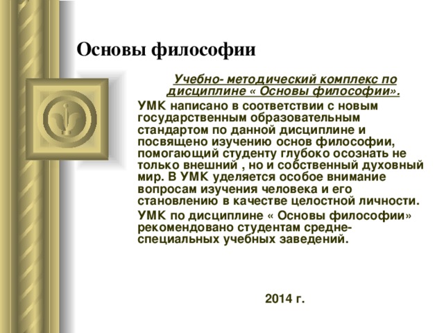 Основы философии Учебно- методический комплекс по дисциплине « Основы философии».  УМК написано в соответствии с новым государственным образовательным стандартом по данной дисциплине и посвящено изучению основ философии, помогающий студенту глубоко осознать не только внешний , но и собственный духовный мир. В УМК уделяется особое внимание вопросам изучения человека и его становлению в качестве целостной личности. УМК по дисциплине « Основы философии» рекомендовано студентам средне- специальных учебных заведений. 2014 г. 