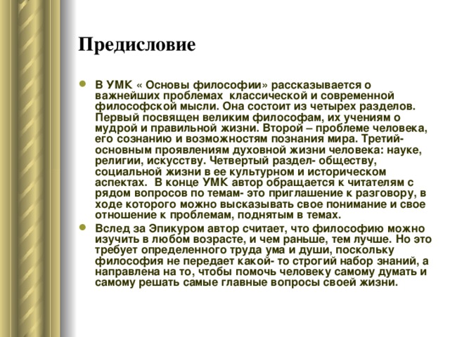 Предисловие  В УМК « Основы философии» рассказывается о важнейших проблемах классической и современной философской мысли. Она состоит из четырех разделов. Первый посвящен великим философам, их учениям о мудрой и правильной жизни. Второй – проблеме человека, его сознанию и возможностям познания мира. Третий- основным проявлениям духовной жизни человека: науке, религии, искусству. Четвертый раздел- обществу, социальной жизни в ее культурном и историческом аспектах. В конце УМК автор обращается к читателям с рядом вопросов по темам- это приглашение к разговору, в ходе которого можно высказывать свое понимание и свое отношение к проблемам, поднятым в темах. Вслед за Эпикуром автор считает, что философию можно изучить в любом возрасте, и чем раньше, тем лучше. Но это требует определенного труда ума и души, поскольку философия не передает какой- то строгий набор знаний, а направлена на то, чтобы помочь человеку самому думать и самому решать самые главные вопросы своей жизни. 