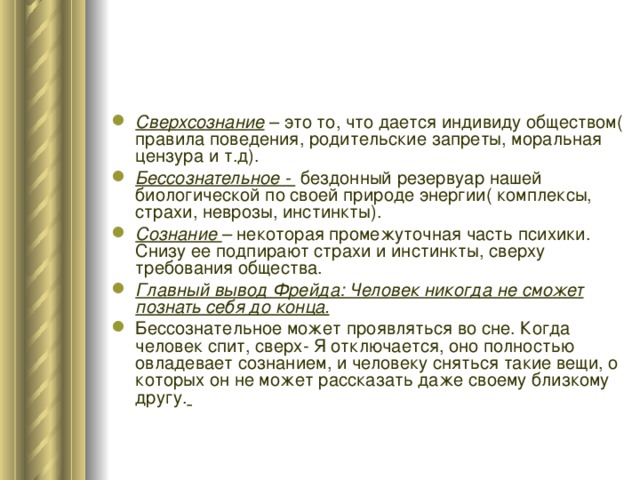 Сверхсознание – это то, что дается индивиду обществом( правила поведения, родительские запреты, моральная цензура и т.д). Бессознательное - бездонный резервуар нашей биологической по своей природе энергии( комплексы, страхи, неврозы, инстинкты). Сознание – некоторая промежуточная часть психики. Снизу ее подпирают страхи и инстинкты, сверху требования общества. Главный вывод Фрейда: Человек никогда не сможет познать себя до конца. Бессознательное может проявляться во сне. Когда человек спит, сверх- Я отключается, оно полностью овладевает сознанием, и человеку сняться такие вещи, о которых он не может рассказать даже своему близкому другу.    