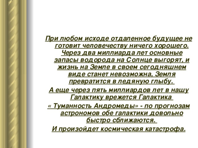 При любом исходе отдаленное будущее не готовит человечеству ничего хорошего. Через два миллиарда лет основные запасы водорода на Солнце выгорят, и жизнь на Земле в своем сегодняшнем виде станет невозможна, Земля превратится в ледяную глыбу. А еще через пять миллиардов лет в нашу Галактику врежется Галактика « Туманность Андромеды» - по прогнозам астрономов обе галактики довольно быстро сближаются. И произойдет космическая катастрофа. При любом исходе отдаленное будущее не готовит человечеству ничего хорошего. Через два миллиарда лет основные запасы водорода на Солнце выгорят, и жизнь на Земле в своем сегодняшнем виде станет невозможна, Земля превратится в ледяную глыбу. А еще через пять миллиардов лет в нашу Галактику врежется Галактика « Туманность Андромеды» - по прогнозам астрономов обе галактики довольно быстро сближаются. И произойдет космическая катастрофа. 