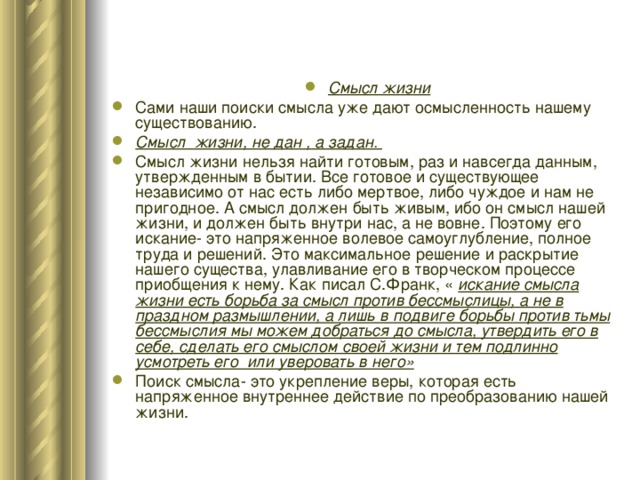 Смысл жизни Сами наши поиски смысла уже дают осмысленность нашему существованию. Смысл жизни, не дан , а задан. Смысл жизни нельзя найти готовым, раз и навсегда данным, утвержденным в бытии. Все готовое и существующее независимо от нас есть либо мертвое, либо чуждое и нам не пригодное. А смысл должен быть живым, ибо он смысл нашей жизни, и должен быть внутри нас, а не вовне. Поэтому его искание- это напряженное волевое самоуглубление, полное труда и решений. Это максимальное решение и раскрытие нашего существа, улавливание его в творческом процессе приобщения к нему. Как писал С.Франк, « искание смысла жизни есть борьба за смысл против бессмыслицы, а не в праздном размышлении, а лишь в подвиге борьбы против тьмы бессмыслия мы можем добраться до смысла, утвердить его в себе, сделать его смыслом своей жизни и тем подлинно усмотреть его или уверовать в него» Поиск смысла- это укрепление веры, которая есть напряженное внутреннее действие по преобразованию нашей жизни. 