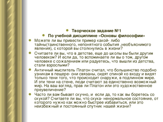 Творческое задание №1 По учебной дисциплине «Основы философии» Можете ли вы привести пример какой- либо тайны(таинственного, непонятного события ,необъяснимого явления), с которой вы столкнулись в жизни? Считаете ли вы, что в детстве, еще до школы вы были другим человеком? И если да, то вспоминаете ли вы о том, другом человеке с сожалением или радуетесь, что вышли из детства, стали взрослыми? Античный мыслитель Платон считал, что большинство подобно узникам в пещере- они связаны, сидят спиной ко входу и видят только тени того, что происходит снаружи, в подлинном мире. И эти тени на стене, люди считают за единственно возможный мир. На ваш взгляд, прав ли Платон или это художественное преувеличение? Часто ли вам бывает скучно, и если да, то как вы боретесь со скукой? Считаете ли вы, что скука- ненормальное состояние, от которого нужно как можно быстрее избавиться, или это неизбежный и постоянный спутник нашей жизни? 