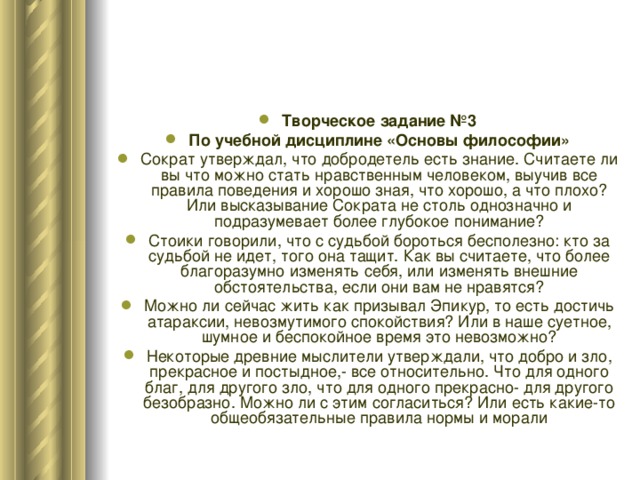 Творческое задание №3 По учебной дисциплине «Основы философии» Сократ утверждал, что добродетель есть знание. Считаете ли вы что можно стать нравственным человеком, выучив все правила поведения и хорошо зная, что хорошо, а что плохо? Или высказывание Сократа не столь однозначно и подразумевает более глубокое понимание? Стоики говорили, что с судьбой бороться бесполезно: кто за судьбой не идет, того она тащит. Как вы считаете, что более благоразумно изменять себя, или изменять внешние обстоятельства, если они вам не нравятся? Можно ли сейчас жить как призывал Эпикур, то есть достичь атараксии, невозмутимого спокойствия? Или в наше суетное, шумное и беспокойное время это невозможно? Некоторые древние мыслители утверждали, что добро и зло, прекрасное и постыдное,- все относительно. Что для одного благ, для другого зло, что для одного прекрасно- для другого безобразно. Можно ли с этим согласиться? Или есть какие-то общеобязательные правила нормы и морали 