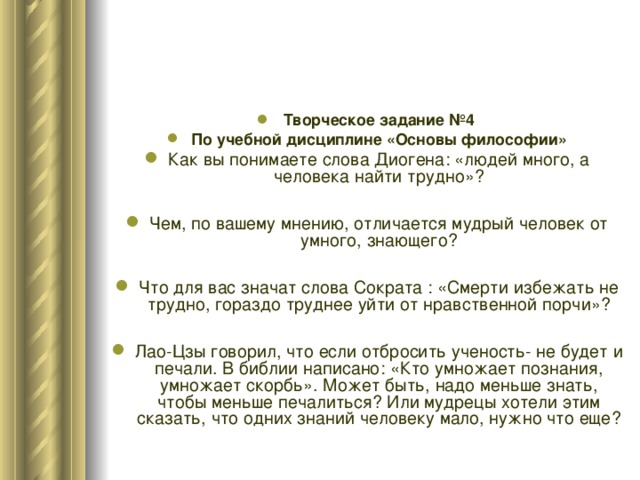 Творческое задание №4 По учебной дисциплине «Основы философии» Как вы понимаете слова Диогена: «людей много, а человека найти трудно»?  Чем, по вашему мнению, отличается мудрый человек от умного, знающего?  Что для вас значат слова Сократа : «Смерти избежать не трудно, гораздо труднее уйти от нравственной порчи»?  Лао-Цзы говорил, что если отбросить ученость- не будет и печали. В библии написано: «Кто умножает познания, умножает скорбь». Может быть, надо меньше знать, чтобы меньше печалиться? Или мудрецы хотели этим сказать, что одних знаний человеку мало, нужно что еще? 