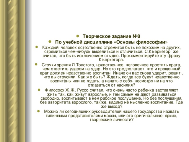 Творческое задание №8 По учебной дисциплине «Основы философии» Каждый человек естественно стремится быть не похожим на других, стремиться чем-нибудь выделиться и отличиться. С.Къеркегор же считал, что быть исключением стыдно. Прокомментируйте эту фразу Къеркегора. Сточки зрения Л.Толстого, нравственнее, человечнее простить врага, чем ответить ударом на удар. Но это предполагает, что и прощенный враг должен нравственно воспитан. Иначе он вас снова ударит, решит , что вы струсили. Как же быть? Ждать, когда все будут нравственно воспитаны или не ждать, а начать с себя- несмотря ни на что отказаться от насилия? Философ Ж.Ж. Руссо считал, что очень часто ребенка заставляют жить так, как живут взрослые, и тем самым не дают развиваться свободно, воспитывают в нем рабское послушание. Но без послушания, без авторитета взрослого, также, видимо не мысленно воспитание. Где же выход? Можно ли сегодняшних руководителей нашего государства назвать типичными представителями массы, или это оригинальные, яркие, творческие личности? 