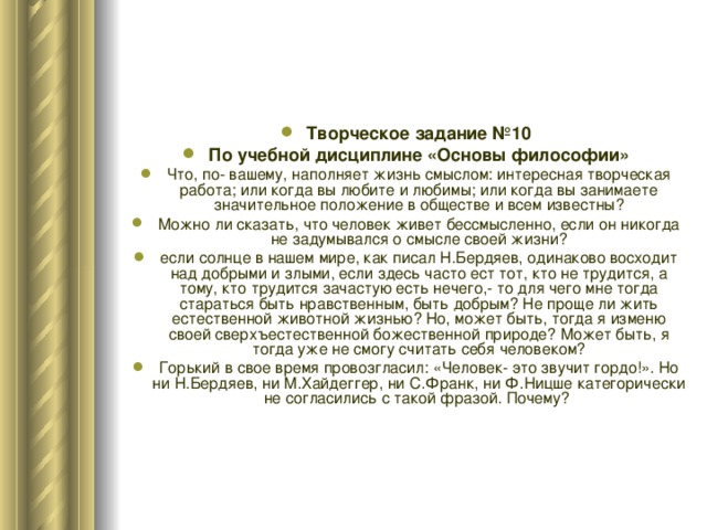 Творческое задание №10 По учебной дисциплине «Основы философии» Что, по- вашему, наполняет жизнь смыслом: интересная творческая работа; или когда вы любите и любимы; или когда вы занимаете значительное положение в обществе и всем известны? Можно ли сказать, что человек живет бессмысленно, если он никогда не задумывался о смысле своей жизни? если солнце в нашем мире, как писал Н.Бердяев, одинаково восходит над добрыми и злыми, если здесь часто ест тот, кто не трудится, а тому, кто трудится зачастую есть нечего,- то для чего мне тогда стараться быть нравственным, быть добрым? Не проще ли жить естественной животной жизнью? Но, может быть, тогда я изменю своей сверхъестественной божественной природе? Может быть, я тогда уже не смогу считать себя человеком? Горький в свое время провозгласил: «Человек- это звучит гордо!». Но ни Н.Бердяев, ни М.Хайдеггер, ни С.Франк, ни Ф.Ницше категорически не согласились с такой фразой. Почему? 