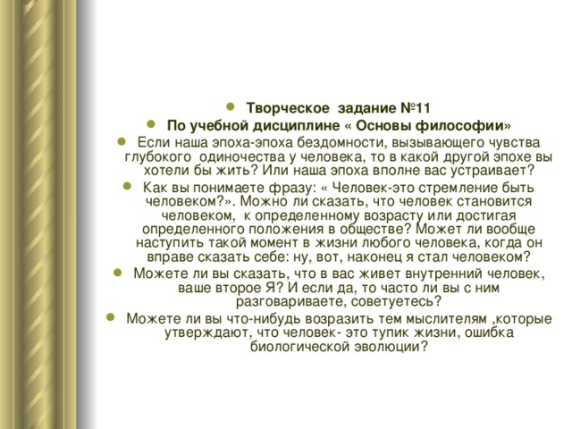 Творческое задание №11 По учебной дисциплине « Основы философии» Если наша эпоха-эпоха бездомности, вызывающего чувства глубокого одиночества у человека, то в какой другой эпохе вы хотели бы жить? Или наша эпоха вполне вас устраивает? Как вы понимаете фразу: « Человек-это стремление быть человеком?». Можно ли сказать, что человек становится человеком, к определенному возрасту или достигая определенного положения в обществе? Может ли вообще наступить такой момент в жизни любого человека, когда он вправе сказать себе: ну, вот, наконец я стал человеком? Можете ли вы сказать, что в вас живет внутренний человек, ваше второе Я? И если да, то часто ли вы с ним разговариваете, советуетесь? Можете ли вы что-нибудь возразить тем мыслителям ,которые утверждают, что человек- это тупик жизни, ошибка биологической эволюции? 