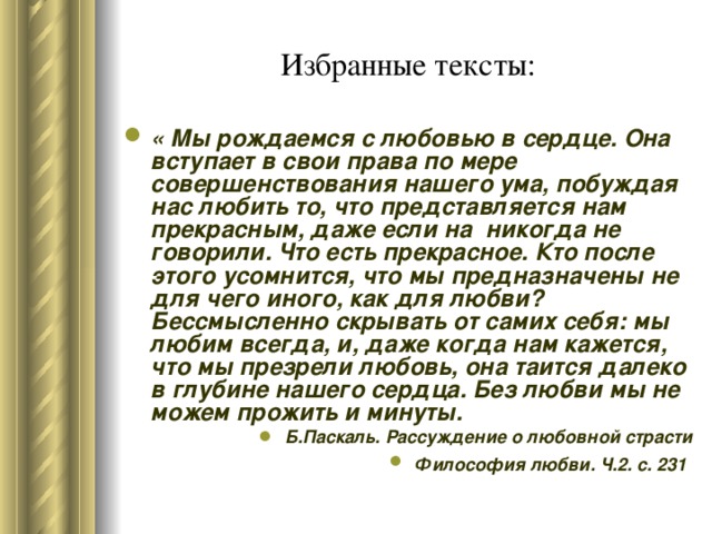 Избранные тексты: « Мы рождаемся с любовью в сердце. Она вступает в свои права по мере совершенствования нашего ума, побуждая нас любить то, что представляется нам прекрасным, даже если на никогда не говорили. Что есть прекрасное. Кто после этого усомнится, что мы предназначены не для чего иного, как для любви? Бессмысленно скрывать от самих себя: мы любим всегда, и, даже когда нам кажется, что мы презрели любовь, она таится далеко в глубине нашего сердца. Без любви мы не можем прожить и минуты. Б.Паскаль. Рассуждение о любовной страсти Философия любви. Ч.2. с. 231  