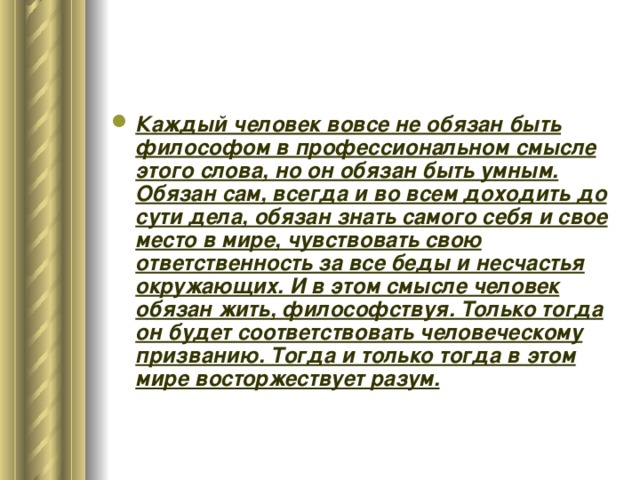 Каждый человек вовсе не обязан быть философом в профессиональном смысле этого слова, но он обязан быть умным. Обязан сам, всегда и во всем доходить до сути дела, обязан знать самого себя и свое место в мире, чувствовать свою ответственность за все беды и несчастья окружающих. И в этом смысле человек обязан жить, философствуя. Только тогда он будет соответствовать человеческому призванию. Тогда и только тогда в этом мире восторжествует разум. 