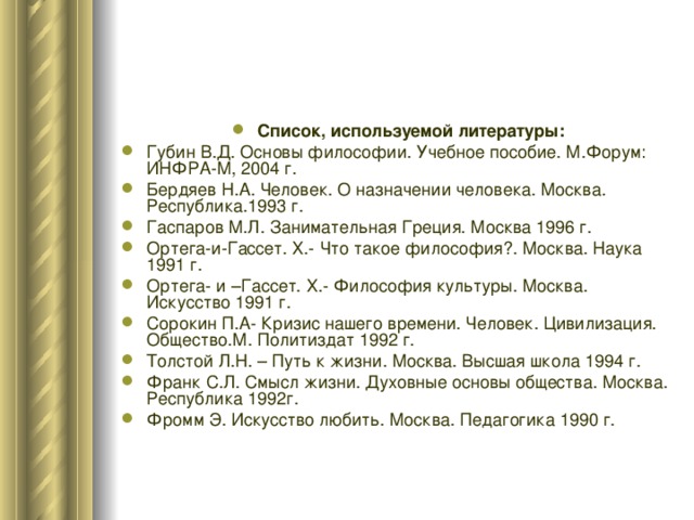 Список, используемой литературы: Губин В.Д. Основы философии. Учебное пособие. М.Форум: ИНФРА-М, 2004 г. Бердяев Н.А. Человек. О назначении человека. Москва. Республика.1993 г. Гаспаров М.Л. Занимательная Греция. Москва 1996 г. Ортега-и-Гассет. Х.- Что такое философия?. Москва. Наука 1991 г. Ортега- и –Гассет. Х.- Философия культуры. Москва. Искусство 1991 г. Сорокин П.А- Кризис нашего времени. Человек. Цивилизация. Общество.М. Политиздат 1992 г. Толстой Л.Н. – Путь к жизни. Москва. Высшая школа 1994 г. Франк С.Л. Смысл жизни. Духовные основы общества. Москва. Республика 1992г. Фромм Э. Искусство любить. Москва. Педагогика 1990 г. 