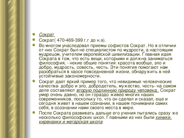 Сократ Сократ( 470-469-399 г.г до н.э). Во многом унаследовал приемы софистов Сократ. Но в отличии от них Сократ был не специалистом по мудрости, а настоящим мудрецом, учителем европейской цивилизации. Главная идея Сократа в том, что есть вещи, которыми и должна заниматься философия, - некие общие понятия: красота вообще, зло и добро, мудрость, совесть, честь. Эти понятия помогают нам разобраться в хаосе повседневной жизни, обнаружить в ней устойчивые закономерности. Сократ дает яркий пример того, что невидимые человеческие качества- добро и зло, добродетель, мужество, честь- на самом деле составляют вторую подлинную природу человека. Сократ умер очень давно, но он гораздо живее многих наших современников, поскольку то, что он сделал и сказал, еще и сегодня живет в нашем сознании, в нашем понимании самих себя, в осознании нами своего места в мире. После Сократа развивать дальше его учения пытались сразу же несколько философских школ. Главными из них были киники, киренаики и мегарская школа 