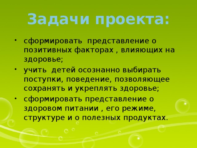 Задачи проекта: сформировать представление о позитивных факторах , влияющих на здоровье; учить детей осознанно выбирать поступки, поведение, позволяющее сохранять и укреплять здоровье; сформировать представление о здоровом питании , его режиме, структуре и о полезных продуктах. 