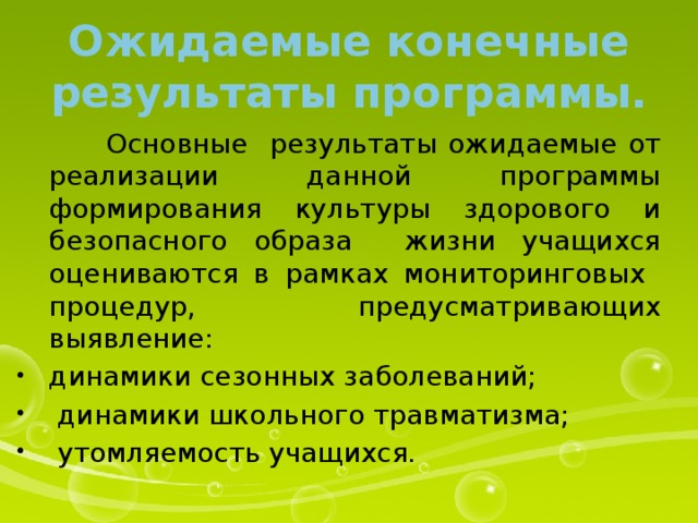 Ожидаемые конечные результаты программы.  Основные результаты ожидаемые от реализации данной программы формирования культуры здорового и безопасного образа жизни учащихся оцениваются в рамках мониторинговых процедур, предусматривающих выявление: динамики сезонных заболеваний;  динамики школьного травматизма;  утомляемость учащихся. 
