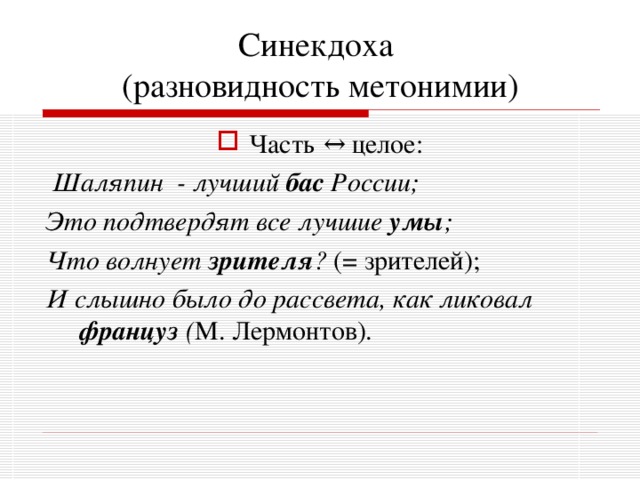 Синекдоха  (разновидность метонимии) Часть  ↔ целое:  Шаляпин - лучший бас России; Это подтвердят все лучшие умы ; Что волнует зрителя ? (= зрителей); И слышно было до рассвета, как ликовал француз ( М. Лермонтов). 