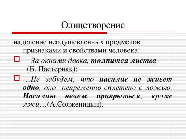 Олицетворение наделение неодушевленных предметов признаками и свойствами человека:    За окнами давка, толпится листва   (Б. Пастернак); … Не забудем, что насилие не живет одно , оно непременно сплетено с ложью. Насилию нечем прикрыться , кроме лжи …(А.Солженицын). 