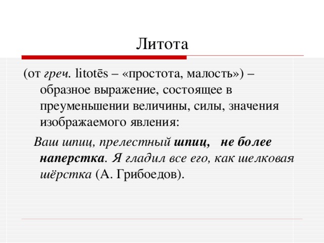 Литота (от греч.  litot ē s – «простота, малость») – образное выражение, состоящее в преуменьшении величины, силы, значения изображаемого явления:  Ваш шпиц, прелестный шпиц, не более наперстка . Я гладил все его, как шелковая шёрстка (А. Грибоедов). 