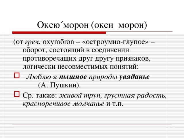 Оксю ´ морон (окси  морон) (от греч. о xym ō ron – «остроумно-глупое» – оборот, состоящий в соединении противоречащих друг другу признаков, логически несовместимых понятий:  Люблю я пышное  природы увяданье (А. Пушкин). Ср. также: живой труп, грустная радость, красноречивое молчанье и т.п. 