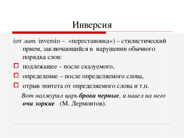 Инверсия (от лат.  inversio – «перестановка») – стилистический прием, заключающийся в нарушении обычного порядка слов: подлежащее – после сказуемого, определение – после определяемого слова, отрыв эпитета от определяемого слова и т.п.  Вот нахмурил царь брови черные , и навел на него очи зоркие  (М. Лермонтов). 