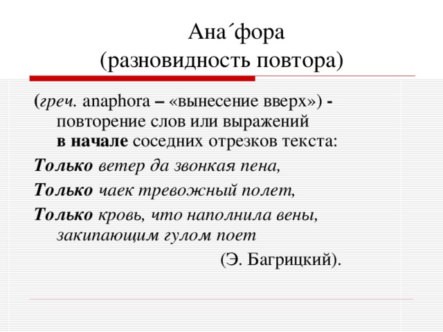  Ана ´ фора  (разновидность повтора) ( греч. anaphora – «вынесение вверх») - повторение слов или выражений в начале соседних отрезков текста: Только ветер да звонкая пена, Только чаек тревожный полет, Только кровь, что наполнила вены, закипающим гулом поет  (Э. Багрицкий). 