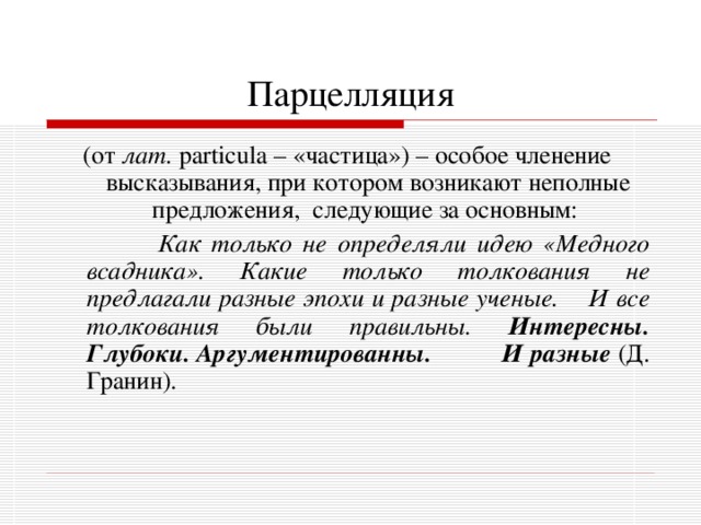 Парцелляция (от лат.  particula – «частица») – особое членение высказывания, при котором возникают неполные предложения, следующие за основным:  Как только не определяли идею «Медного всадника». Какие только толкования не предлагали разные эпохи и разные ученые. И все толкования были правильны. Интересны. Глубоки. Аргументированны. И разные  (Д. Гранин). 