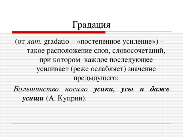 Градация (от лат.  gradatio – «постепенное усиление») – такое расположение слов, словосочетаний, при котором каждое последующее усиливает (реже ослабляет) значение предыдущего: Большинство носило усики, усы и даже усищи  (А. Куприн). 