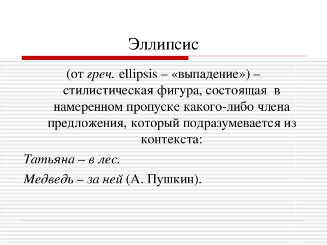 Эллипсис (от греч. ellipsis – «выпадение») – стилистическая фигура, состоящая в намеренном пропуске какого-либо члена предложения, который подразумевается из контекста: Татьяна – в лес. Медведь – за ней (А. Пушкин). 