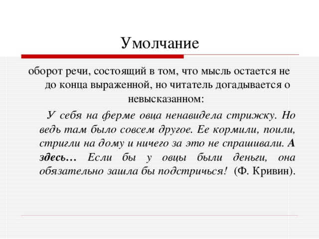 Умолчание оборот речи, состоящий в том, что мысль остается не до конца выраженной, но читатель догадывается о невысказанном:  У себя на ферме овца ненавидела стрижку. Но ведь там было совсем другое. Ее кормили, поили, стригли на дому и ничего за это не спрашивали. А здесь… Если бы у овцы были деньги, она обязательно зашла бы подстричься! (Ф. Кривин). 