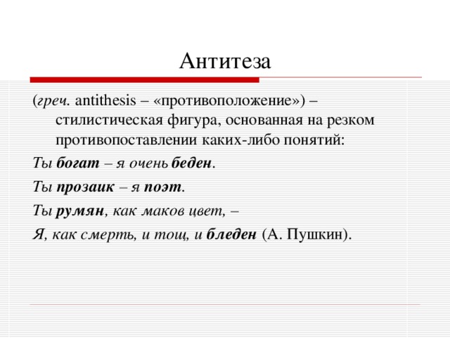 Антитеза ( греч. antithesis – «противоположение»)  – стилистическая фигура, основанная на резком противопоставлении каких-либо понятий: Ты богат – я очень беден . Ты прозаик – я поэт . Ты румян , как маков цвет, – Я, как смерть, и тощ, и бледен  (А. Пушкин). 