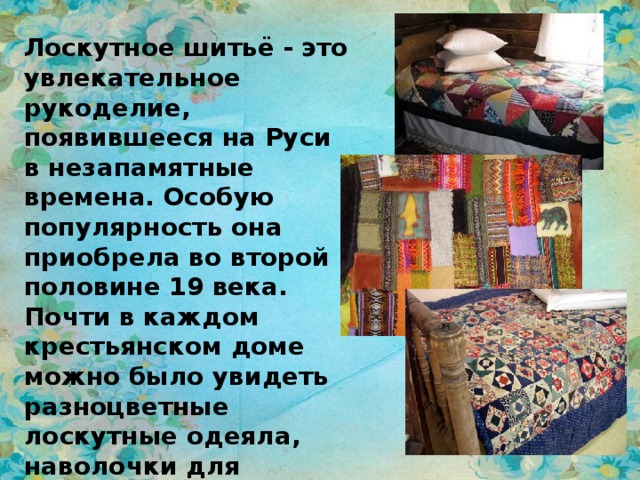 Лоскутное шитьё - это увлекательное рукоделие, появившееся на Руси в незапамятные времена. Особую популярность она приобрела во второй половине 19 века. Почти в каждом крестьянском доме можно было увидеть разноцветные лоскутные одеяла, наволочки для подушек, разноцветные яркие коврики и другие предметы обихода. 