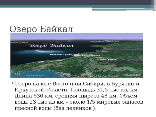 Озеро Байкал Озеро на юге Восточной Сибири, в Бурятии и Иркутской области. Площадь 31,5 тыс кв, км. Длина 636 км, средняя широта 48 км. Объем воды 23 тыс кв км – около 1/5 мировых запасов пресной воды (без ледников ). 